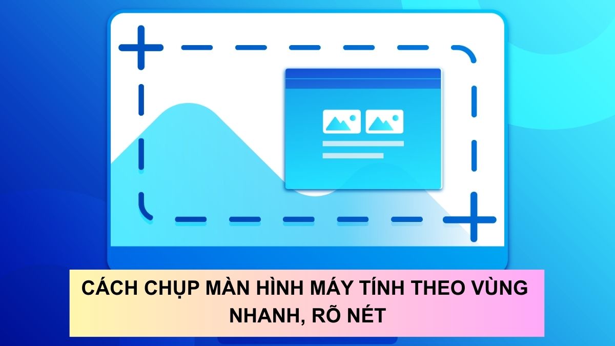 Cách chụp màn hình máy tính theo vùng nhanh, rõ nét